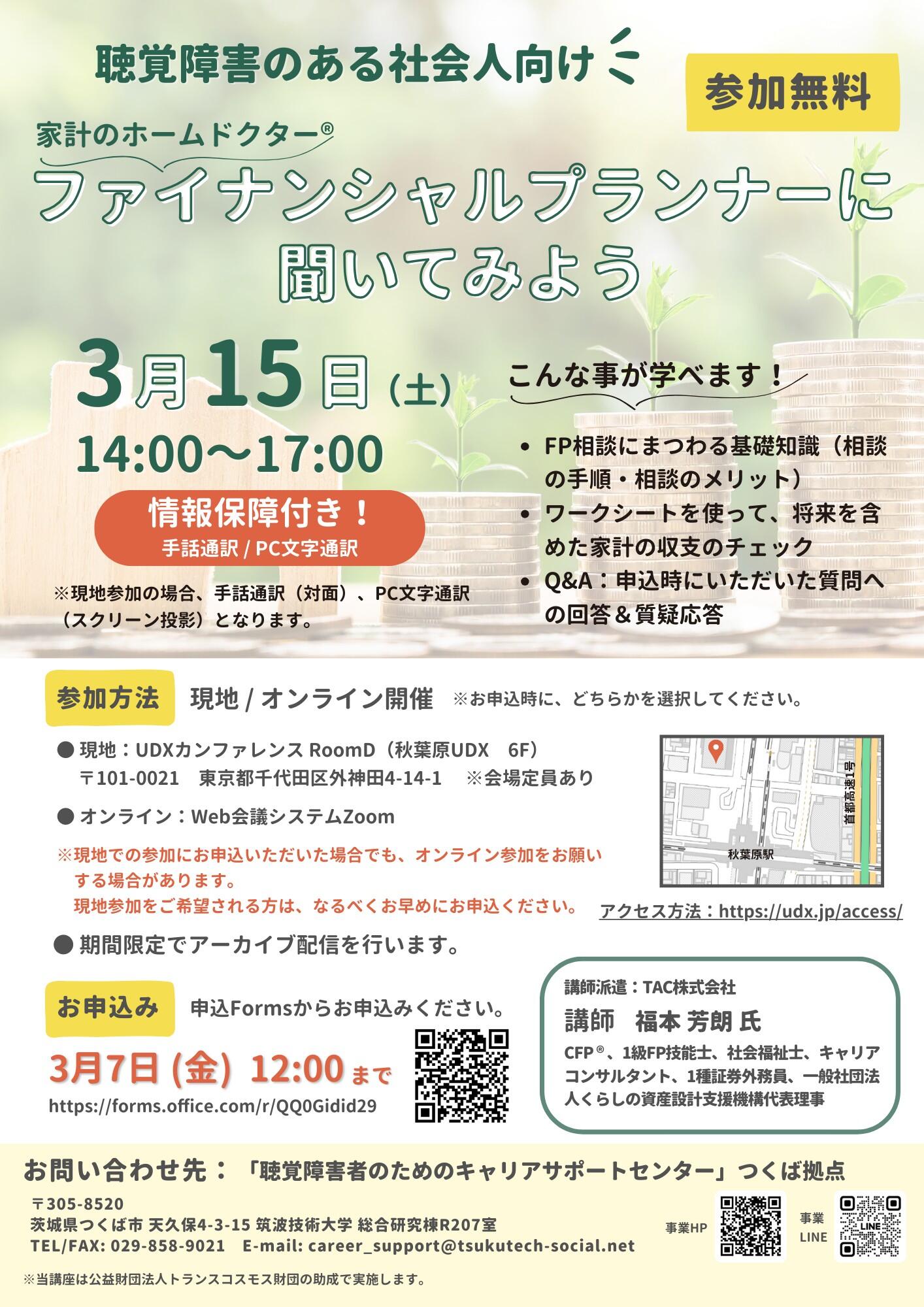 チラシ「ファイナンシャルプランナーに聞いてみよう」 聴覚障害のある人向け 参加無料 家計のホームドクター (R) ファイナンシャルプランナーに聞いてみよう 3月15日 土曜 14時～17時 情報保障付き！手話通訳/PC文字通訳 ※現地参加の場合、手話通訳（対面）、PC文字通訳（スクリーン投影）となります。 こんなことが学べます！ ・FP相談にまつわる基礎知識（相談の手順・相談のメリット） ・ワークシートを使って、将来を含めた家計の収支のチェック ・Q&A：申込時にいただいた質問への回答＆質疑応答 参加方法 現地/オンライン ※お申込み時に、どちらかを選択ください。 ・現地：UDXカンファレンス RoomD（秋葉原UDX　6F） 〒101-0021　東京都千代田区外神田4-14-1 　※会場定員あり ・ オンライン：Web会議システムZoom ※現地での参加にお申込いただいた場合でも、オンライン参加をお願いする場合があります。現地参加をご希望される方は、なるべくお早めにお申込ください。 〇期間限定でアーカイブ配信を行います アクセス方法：https://udx.jp/access/ お申込み 申込みFormsからお申込みください。 3月7日 金曜 12時まで https://forms.office.com/r/QQ0Gidid29 （QRコードあり） 講師派遣：TAC株式会社 講師 福本 芳朗 氏 CFP (R) 、1級FP技能士、社会福祉士、キャリアコンサルタント、1種証券外務員、一般社団法人くらしの資産設計支援機構代表理事
